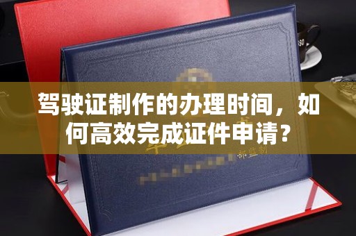 高陵驾驶证制作的办理时间，如何高效完成证件申请？